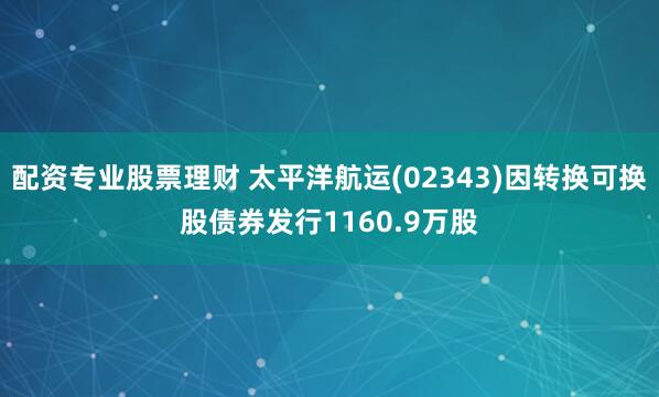 配资专业股票理财 太平洋航运(02343)因转换可换股债券发行1160.9万股