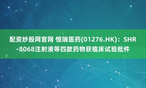 配资炒股网官网 恒瑞医药(01276.HK)：SHR-8068注射液等四款药物获临床试验批件