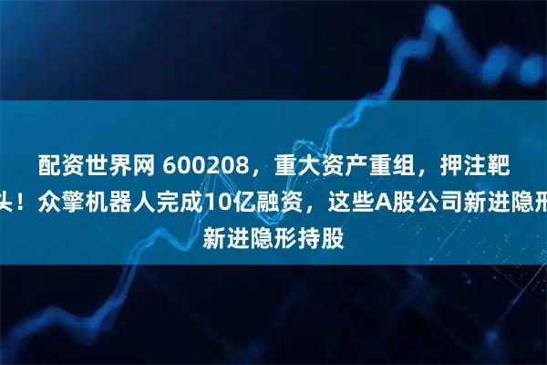 配资世界网 600208，重大资产重组，押注靶材龙头！众擎机器人完成10亿融资，这些A股公司新进隐形持股