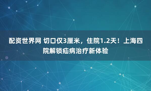 配资世界网 切口仅3厘米，住院1.2天！上海四院解锁疝病治疗新体验