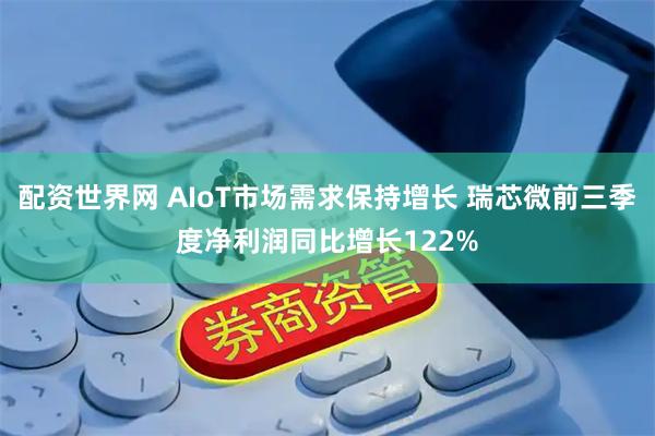 配资世界网 AIoT市场需求保持增长 瑞芯微前三季度净利润同比增长122%