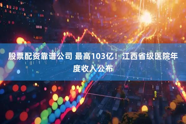 股票配资靠谱公司 最高103亿！江西省级医院年度收入公布