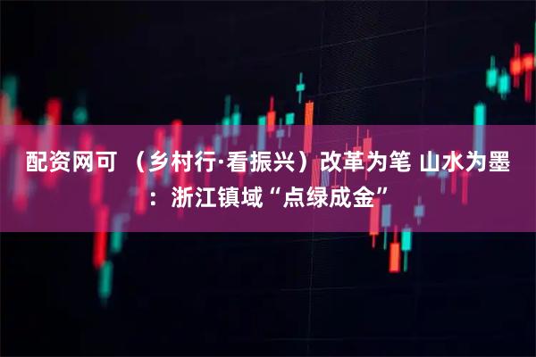 配资网可 （乡村行·看振兴）改革为笔 山水为墨：浙江镇域“点绿成金”