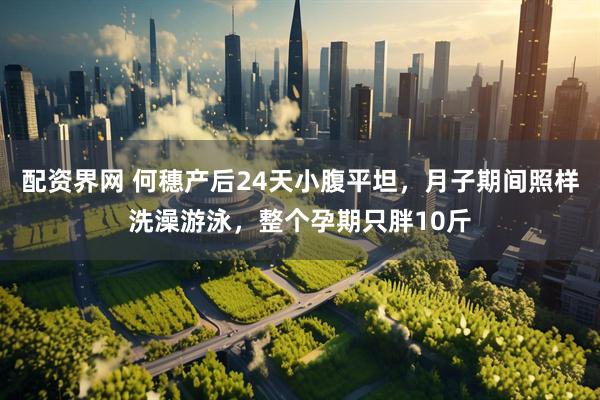 配资界网 何穗产后24天小腹平坦，月子期间照样洗澡游泳，整个孕期只胖10斤