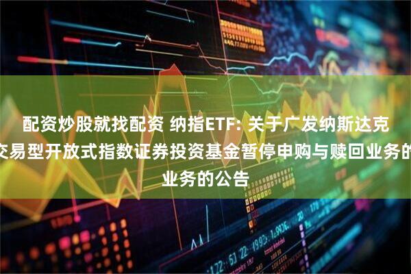 配资炒股就找配资 纳指ETF: 关于广发纳斯达克100交易型开放式指数证券投资基金暂停申购与赎回业务的公告