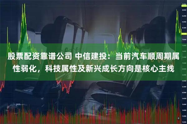 股票配资靠谱公司 中信建投：当前汽车顺周期属性弱化，科技属性及新兴成长方向是核心主线