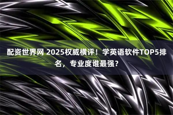 配资世界网 2025权威横评！学英语软件TOP5排名，专业度谁最强？