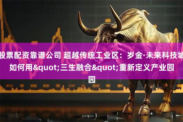 股票配资靠谱公司 超越传统工业区：岁金·未来科技城如何用"三生融合"重新定义产业园