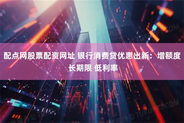 配点网股票配资网址 银行消费贷优惠出新：增额度 长期限 低利率