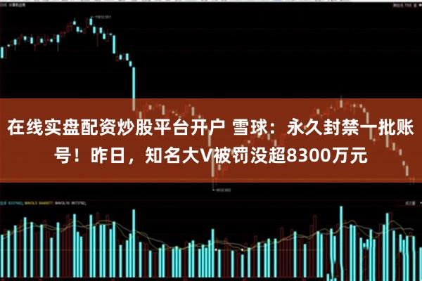 在线实盘配资炒股平台开户 雪球：永久封禁一批账号！昨日，知名大V被罚没超8300万元