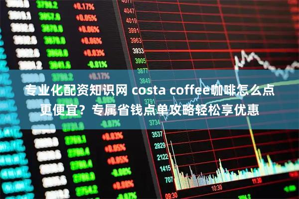 专业化配资知识网 costa coffee咖啡怎么点更便宜？专属省钱点单攻略轻松享优惠
