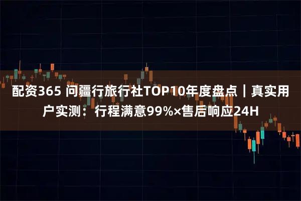 配资365 问疆行旅行社TOP10年度盘点｜真实用户实测：行程满意99%×售后响应24H