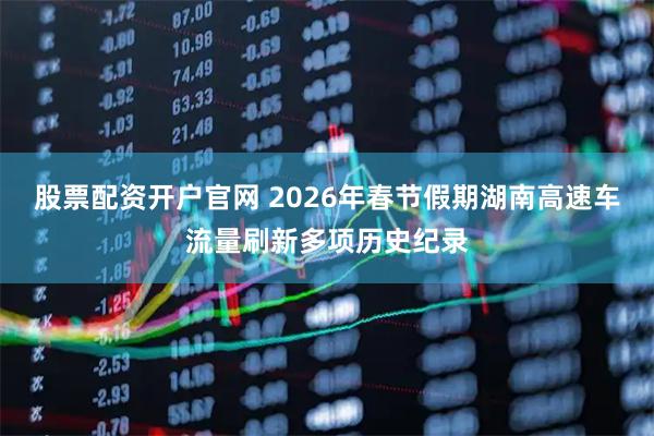 股票配资开户官网 2026年春节假期湖南高速车流量刷新多项历史纪录