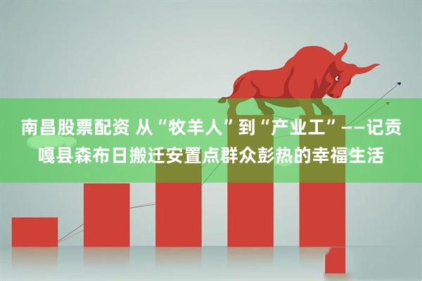 南昌股票配资 从“牧羊人”到“产业工”——记贡嘎县森布日搬迁安置点群众彭热的幸福生活