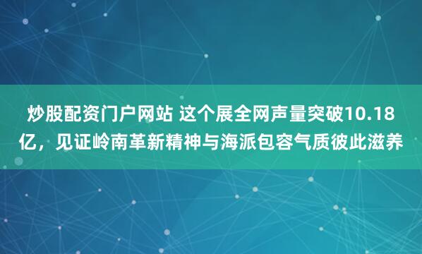 炒股配资门户网站 这个展全网声量突破10.18亿，见证岭南革新精神与海派包容气质彼此滋养