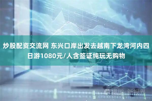炒股配资交流网 东兴口岸出发去越南下龙湾河内四日游1080元/人含签证纯玩无购物