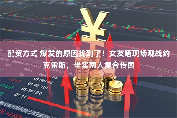 配资方式 爆发的原因找到了！女友晒现场观战约克雷斯，坐实两人复合传闻