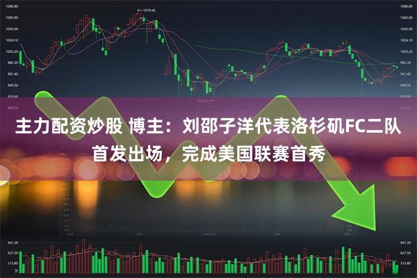 主力配资炒股 博主：刘邵子洋代表洛杉矶FC二队首发出场，完成美国联赛首秀
