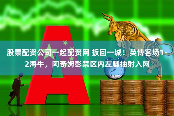 股票配资公司一起配资网 扳回一城！英博客场1-2海牛，阿奇姆彭禁区内左脚抽射入网