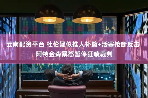 云南配资平台 杜伦疑似推人补篮+活塞抢断反击 阿特金森暴怒暂停狂喷裁判