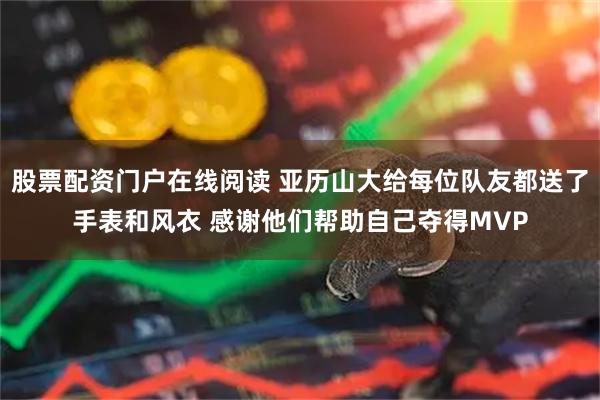 股票配资门户在线阅读 亚历山大给每位队友都送了手表和风衣 感谢他们帮助自己夺得MVP