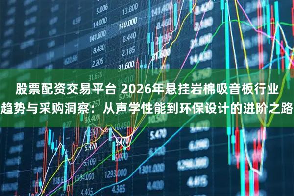 股票配资交易平台 2026年悬挂岩棉吸音板行业趋势与采购洞察：从声学性能到环保设计的进阶之路