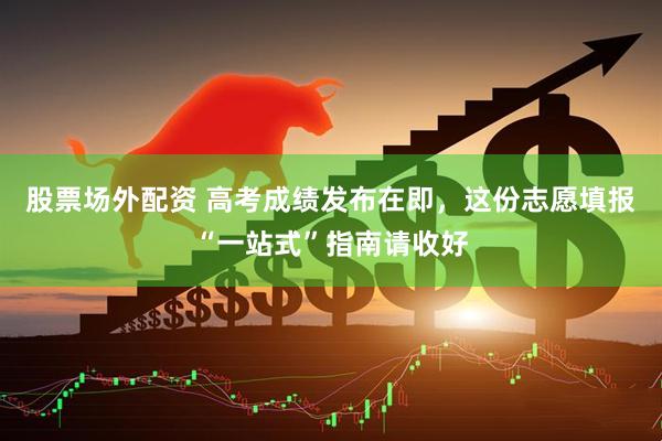 股票场外配资 高考成绩发布在即，这份志愿填报“一站式”指南请收好