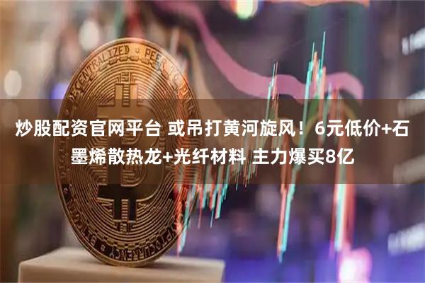 炒股配资官网平台 或吊打黄河旋风！6元低价+石墨烯散热龙+光纤材料 主力爆买8亿