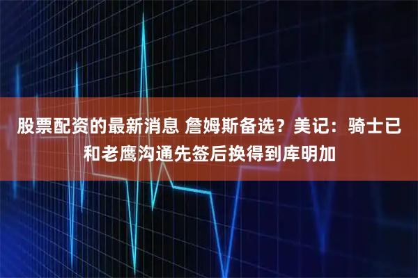 股票配资的最新消息 詹姆斯备选？美记：骑士已和老鹰沟通先签后换得到库明加