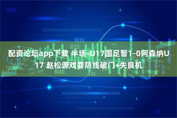 配资论坛app下载 半场-U17国足暂1-0阿森纳U17 赵松源戏耍防线破门+失良机