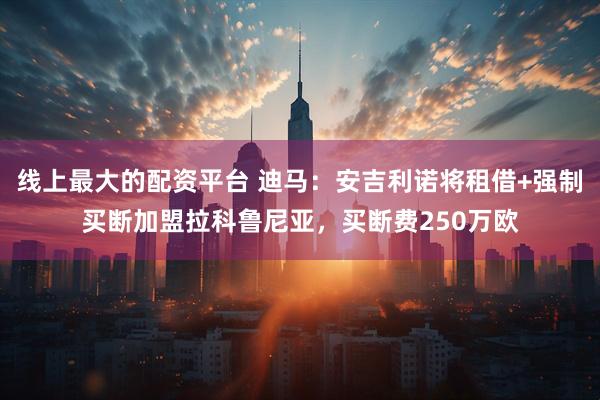 线上最大的配资平台 迪马：安吉利诺将租借+强制买断加盟拉科鲁尼亚，买断费250万欧
