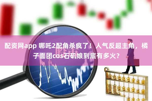 配资网app 哪吒2配角杀疯了！人气反超主角，橘子面团cos石矶娘到底有多火？