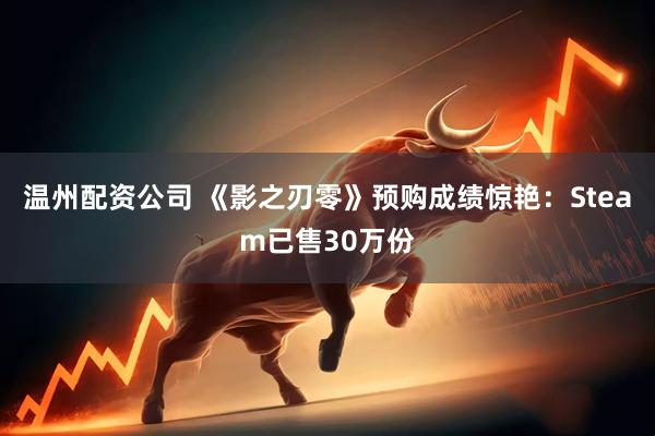 温州配资公司 《影之刃零》预购成绩惊艳：Steam已售30万份