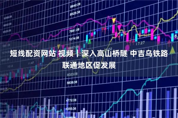 短线配资网站 视频｜深入高山桥隧 中吉乌铁路联通地区促发展