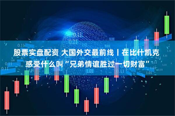 股票实盘配资 大国外交最前线丨在比什凯克 感受什么叫“兄弟情谊胜过一切财富”