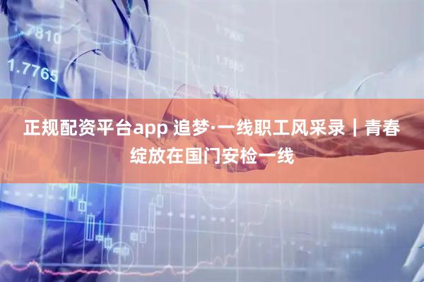 正规配资平台app 追梦·一线职工风采录｜青春绽放在国门安检一线