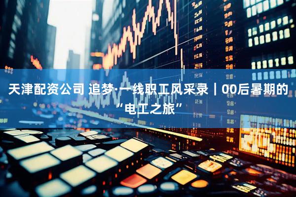 天津配资公司 追梦·一线职工风采录｜00后暑期的“电工之旅”
