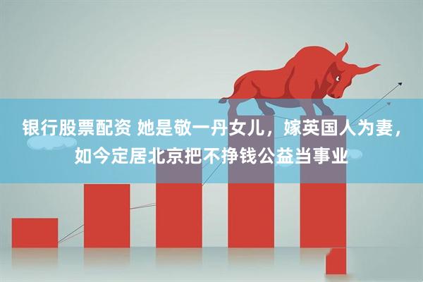 银行股票配资 她是敬一丹女儿，嫁英国人为妻，如今定居北京把不挣钱公益当事业