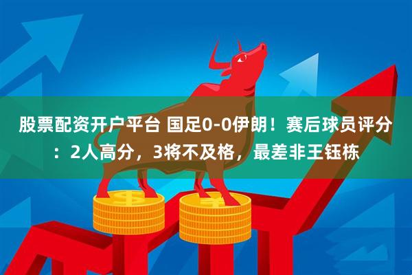 股票配资开户平台 国足0-0伊朗！赛后球员评分：2人高分，3将不及格，最差非王钰栋