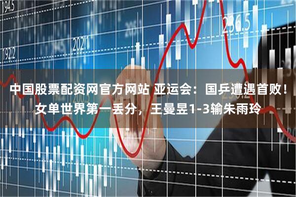 中国股票配资网官方网站 亚运会：国乒遭遇首败！女单世界第一丢分，王曼昱1-3输朱雨玲
